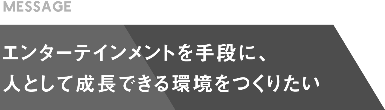 エンターテイメントを手段に、人として成長できる環境をつくりたい