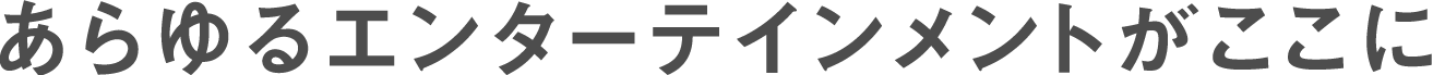 あらゆるエンターテインメントがここに